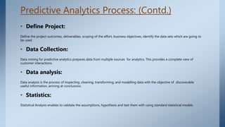 Predictive Analytics Process: (Contd.)
• Define Project:
Define the project outcomes, deliverables, scoping of the effort, business objectives, identify the data sets which are going to
be used.
• Data Collection:
Data mining for predictive analytics prepares data from multiple sources for analytics. This provides a complete view of
customer interactions.
• Data analysis:
Data analysis is the process of inspecting ,cleaning, transforming, and modelling data with the objective of discoverable
useful information, arriving at conclusions.
• Statistics:
Statistical Analysis enables to validate the assumptions, hypothesis and test them with using standard statistical models.
 