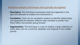 Predictive analytics techniques that typically are applied:
• Descriptive: This technique summarizes what has happened in the
past and attempts to analyse and characterize it.
• Correlation. Users can do correlation analysis to identify relationships
and dependencies between different data variables to predict how
they'll affect one another going forward.
• Segmentation. This technique is a way to analyze a large collection of
entity data, such as a customer database, and organize it into smaller
groups.
 