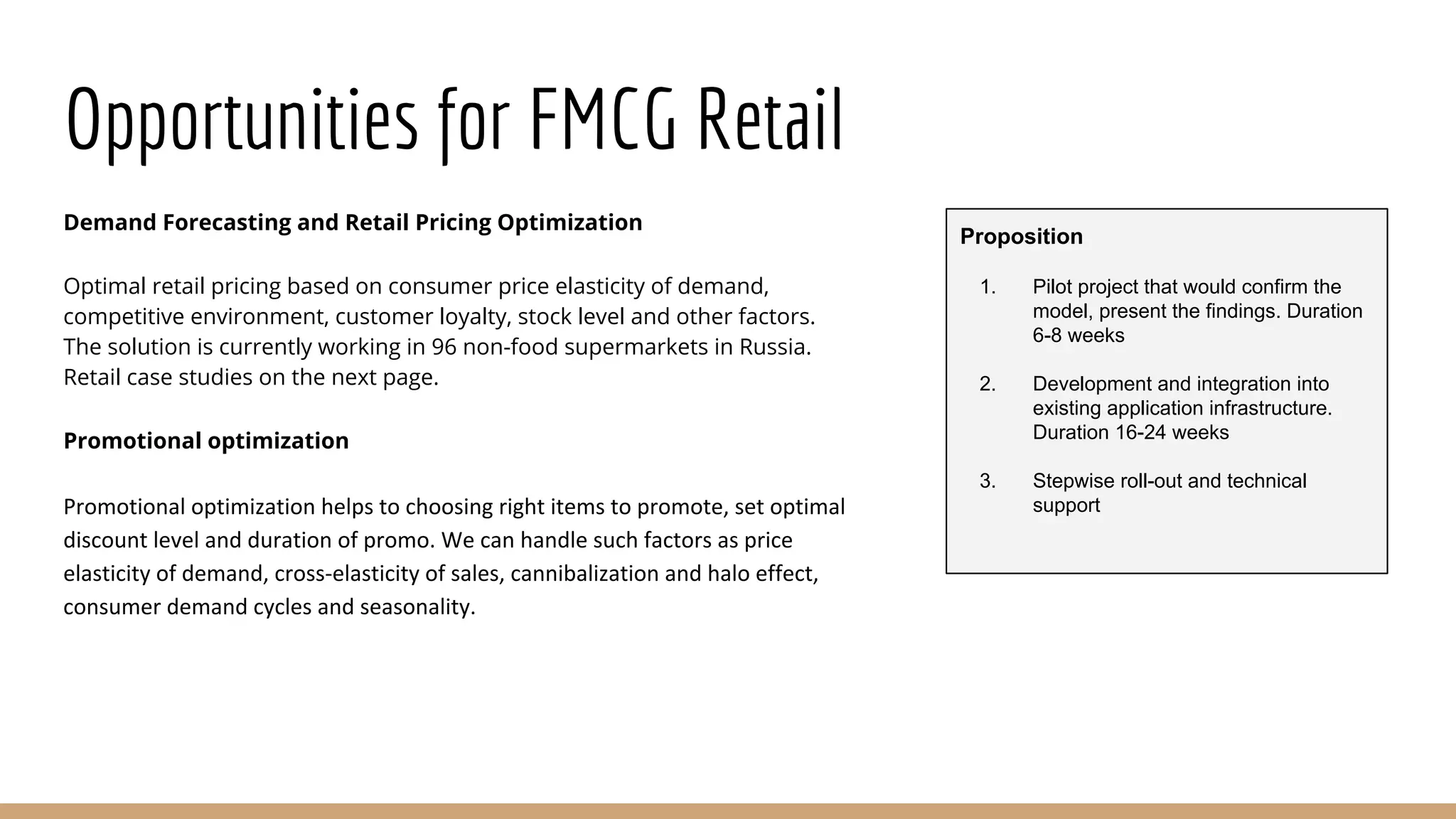 Opportunities for FMCG Retail
Demand Forecasting and Retail Pricing Optimization
Optimal retail pricing based on consumer price elasticity of demand,
competitive environment, customer loyalty, stock level and other factors.
The solution is currently working in 96 non-food supermarkets in Russia.
Retail case studies on the next page.
Promotional optimization
Promotional optimization helps to choosing right items to promote, set optimal
discount level and duration of promo. We can handle such factors as price
elasticity of demand, cross-elasticity of sales, cannibalization and halo effect,
consumer demand cycles and seasonality.
Proposition
1. Pilot project that would confirm the
model, present the findings. Duration
6-8 weeks
2. Development and integration into
existing application infrastructure.
Duration 16-24 weeks
3. Stepwise roll-out and technical
support
 