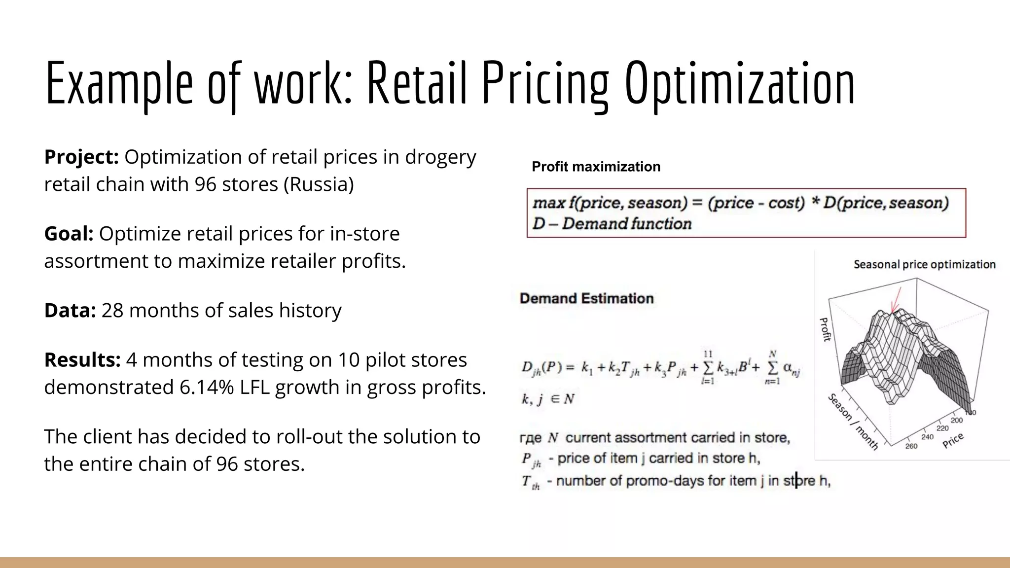 Example of work: Retail Pricing Optimization
Project: Optimization of retail prices in drogery
retail chain with 96 stores (Russia)
Goal: Optimize retail prices for in-store
assortment to maximize retailer profits.
Data: 28 months of sales history
Results: 4 months of testing on 10 pilot stores
demonstrated 6.14% LFL growth in gross profits.
The client has decided to roll-out the solution to
the entire chain of 96 stores.
Profit maximization
 