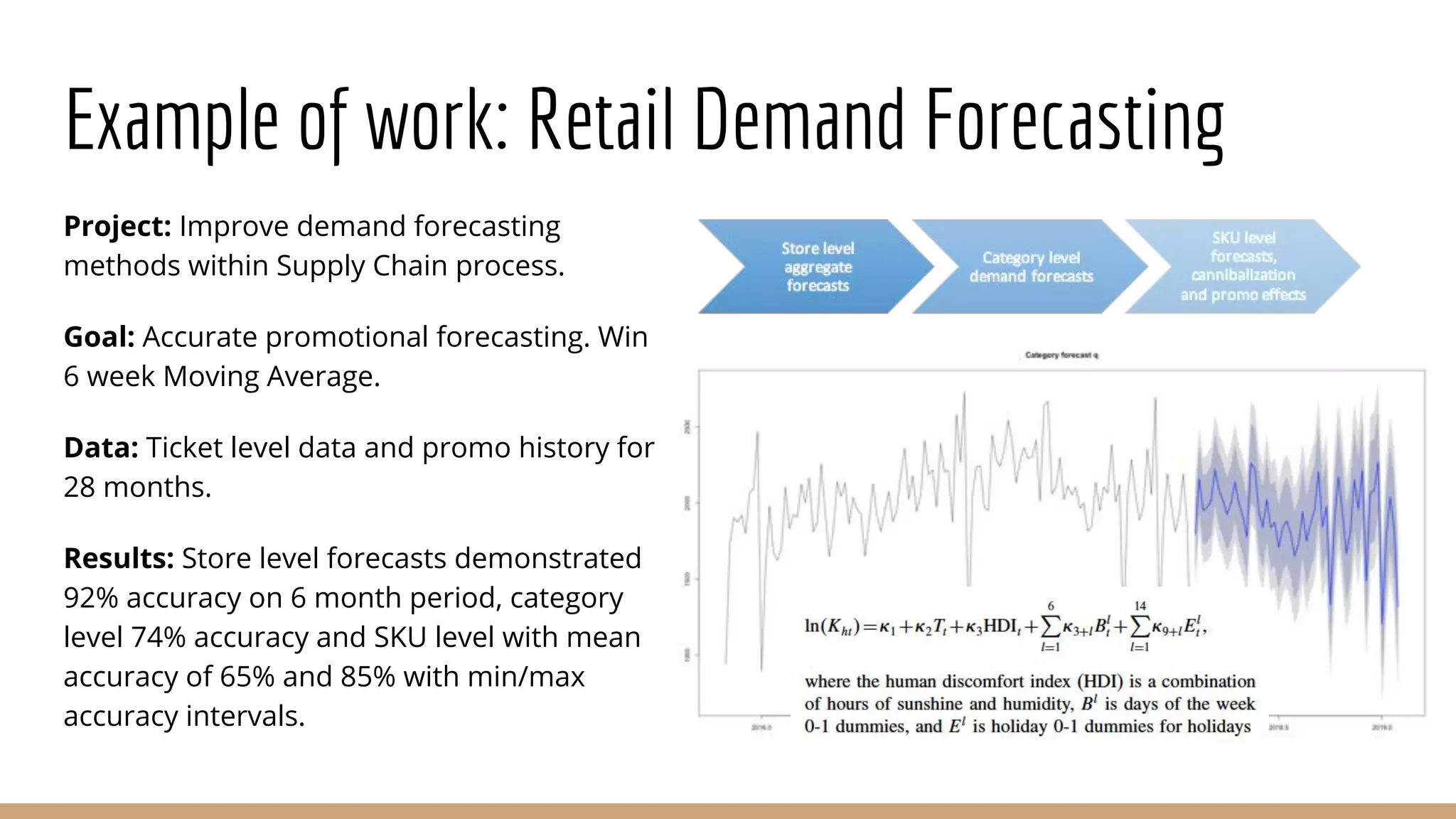 Example of work: Retail Demand Forecasting
Project: Improve demand forecasting
methods within Supply Chain process.
Goal: Accurate promotional forecasting. Win
6 week Moving Average.
Data: Ticket level data and promo history for
28 months.
Results: Store level forecasts demonstrated
92% accuracy on 6 month period, category
level 74% accuracy and SKU level with mean
accuracy of 65% and 85% with min/max
accuracy intervals.
 