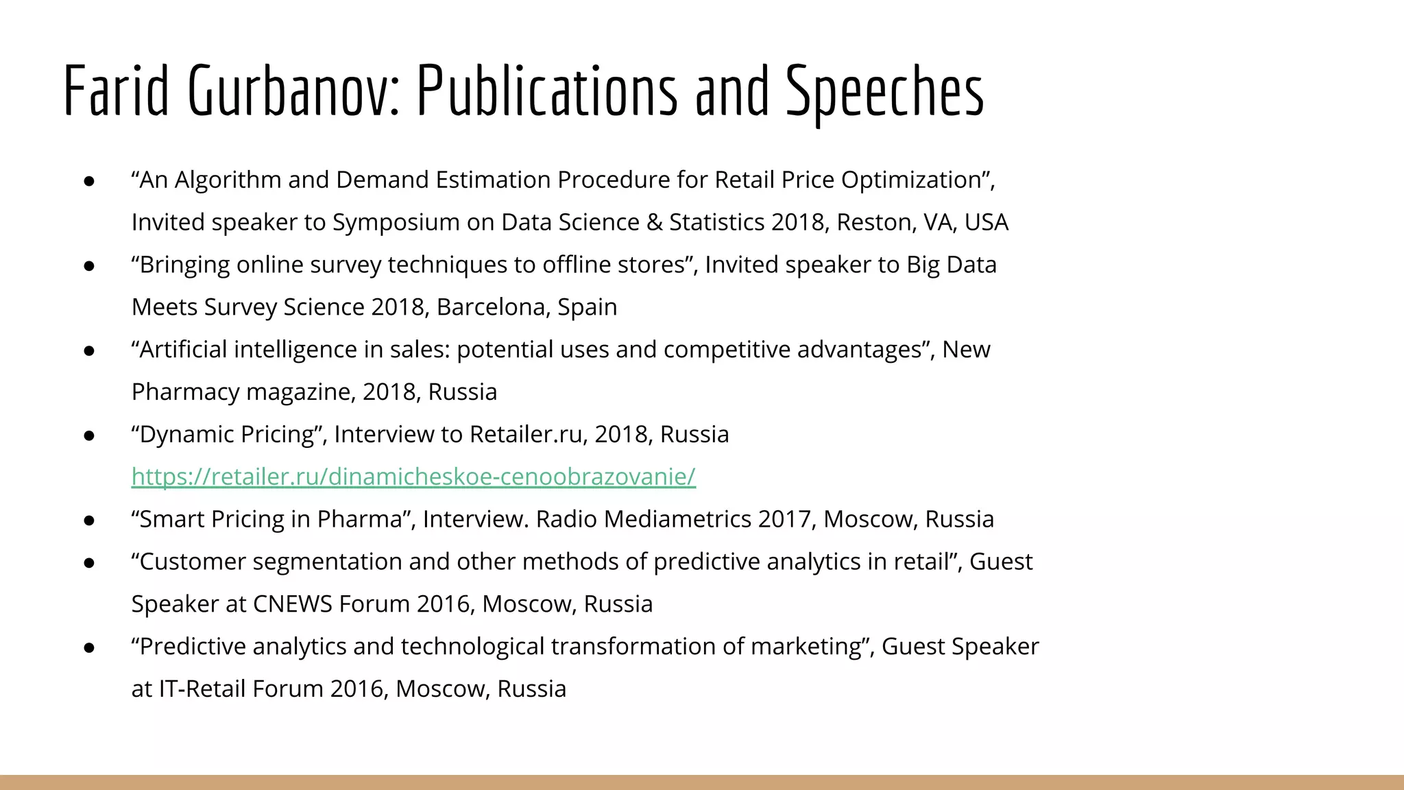 Farid Gurbanov: Publications and Speeches
● “An Algorithm and Demand Estimation Procedure for Retail Price Optimization”,
Invited speaker to Symposium on Data Science & Statistics 2018, Reston, VA, USA
● “Bringing online survey techniques to offline stores”, Invited speaker to Big Data
Meets Survey Science 2018, Barcelona, Spain
● “Artificial intelligence in sales: potential uses and competitive advantages”, New
Pharmacy magazine, 2018, Russia
● “Dynamic Pricing”, Interview to Retailer.ru, 2018, Russia
https://retailer.ru/dinamicheskoe-cenoobrazovanie/
● “Smart Pricing in Pharma”, Interview. Radio Mediametrics 2017, Moscow, Russia
● “Customer segmentation and other methods of predictive analytics in retail”, Guest
Speaker at CNEWS Forum 2016, Moscow, Russia
● “Predictive analytics and technological transformation of marketing”, Guest Speaker
at IT-Retail Forum 2016, Moscow, Russia
 