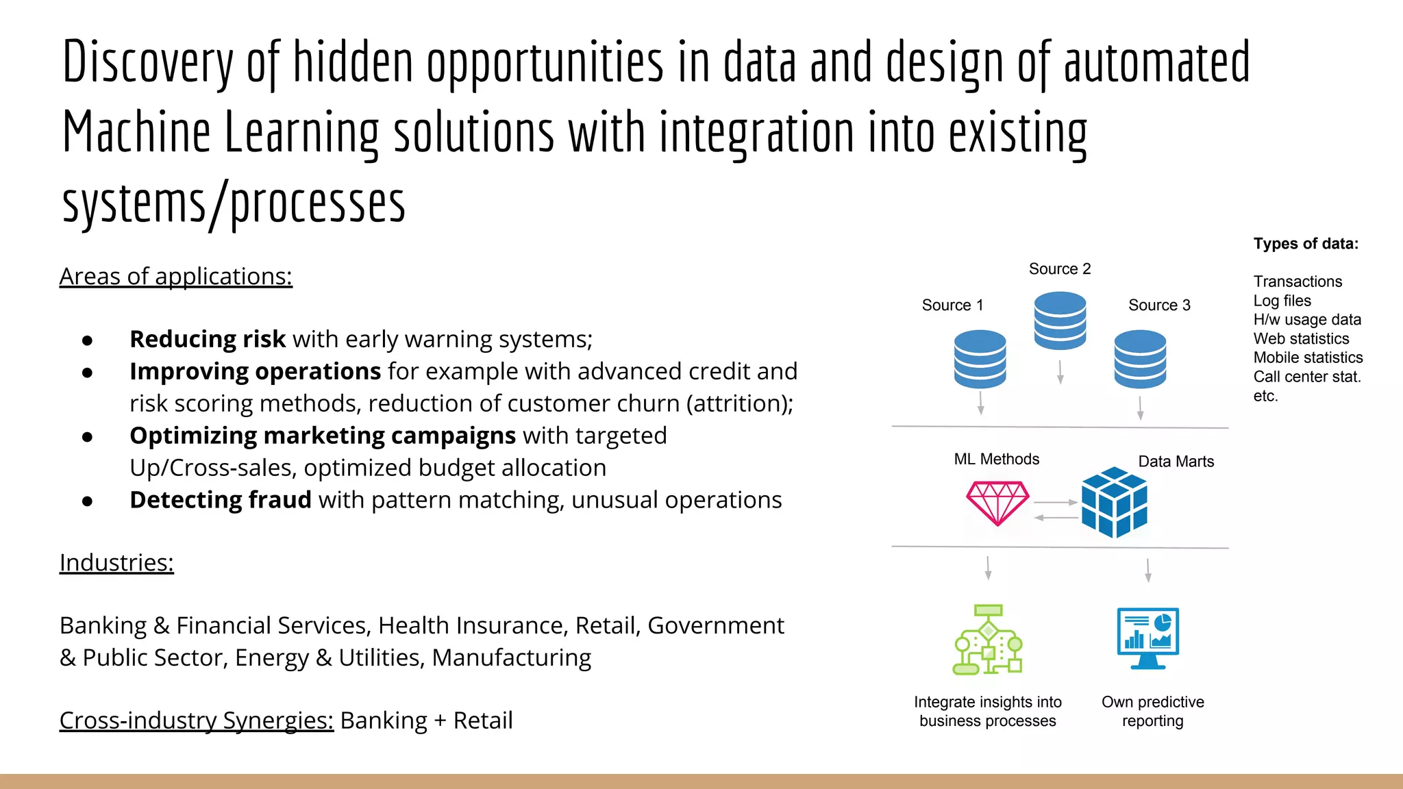 Discovery of hidden opportunities in data and design of automated
Machine Learning solutions with integration into existing
systems/processes
Areas of applications:
● Reducing risk with early warning systems;
● Improving operations for example with advanced credit and
risk scoring methods, reduction of customer churn (attrition);
● Optimizing marketing campaigns with targeted
Up/Cross-sales, optimized budget allocation
● Detecting fraud with pattern matching, unusual operations
Industries:
Banking & Financial Services, Health Insurance, Retail, Government
& Public Sector, Energy & Utilities, Manufacturing
Cross-industry Synergies: Banking + Retail
Source 1
Source 2
Source 3
ML Methods Data Marts
Own predictive
reporting
Integrate insights into
business processes
Types of data:
Transactions
Log files
H/w usage data
Web statistics
Mobile statistics
Call center stat.
etc.
 