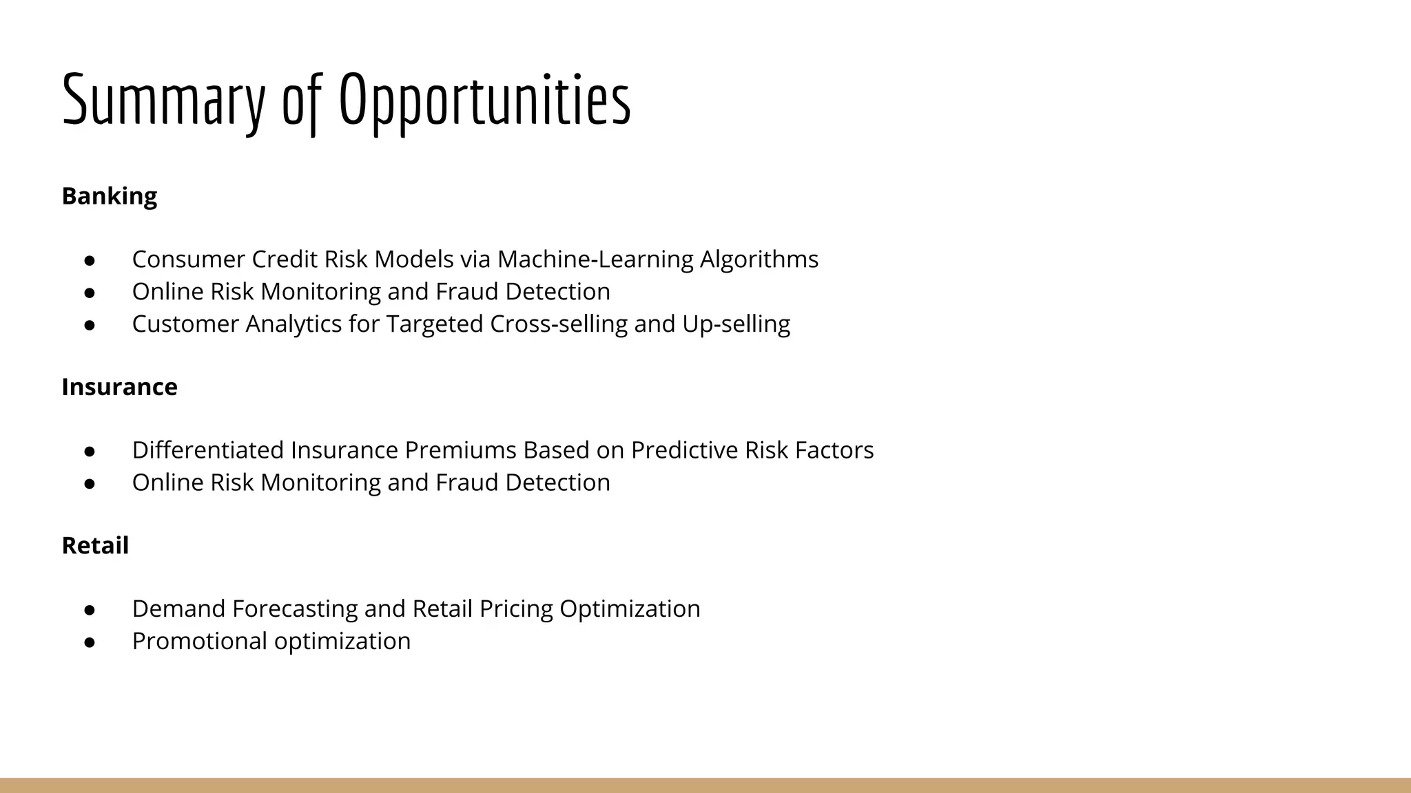 Summary of Opportunities
Banking
● Consumer Credit Risk Models via Machine-Learning Algorithms
● Online Risk Monitoring and Fraud Detection
● Customer Analytics for Targeted Cross-selling and Up-selling
Insurance
● Differentiated Insurance Premiums Based on Predictive Risk Factors
● Online Risk Monitoring and Fraud Detection
Retail
● Demand Forecasting and Retail Pricing Optimization
● Promotional optimization
 