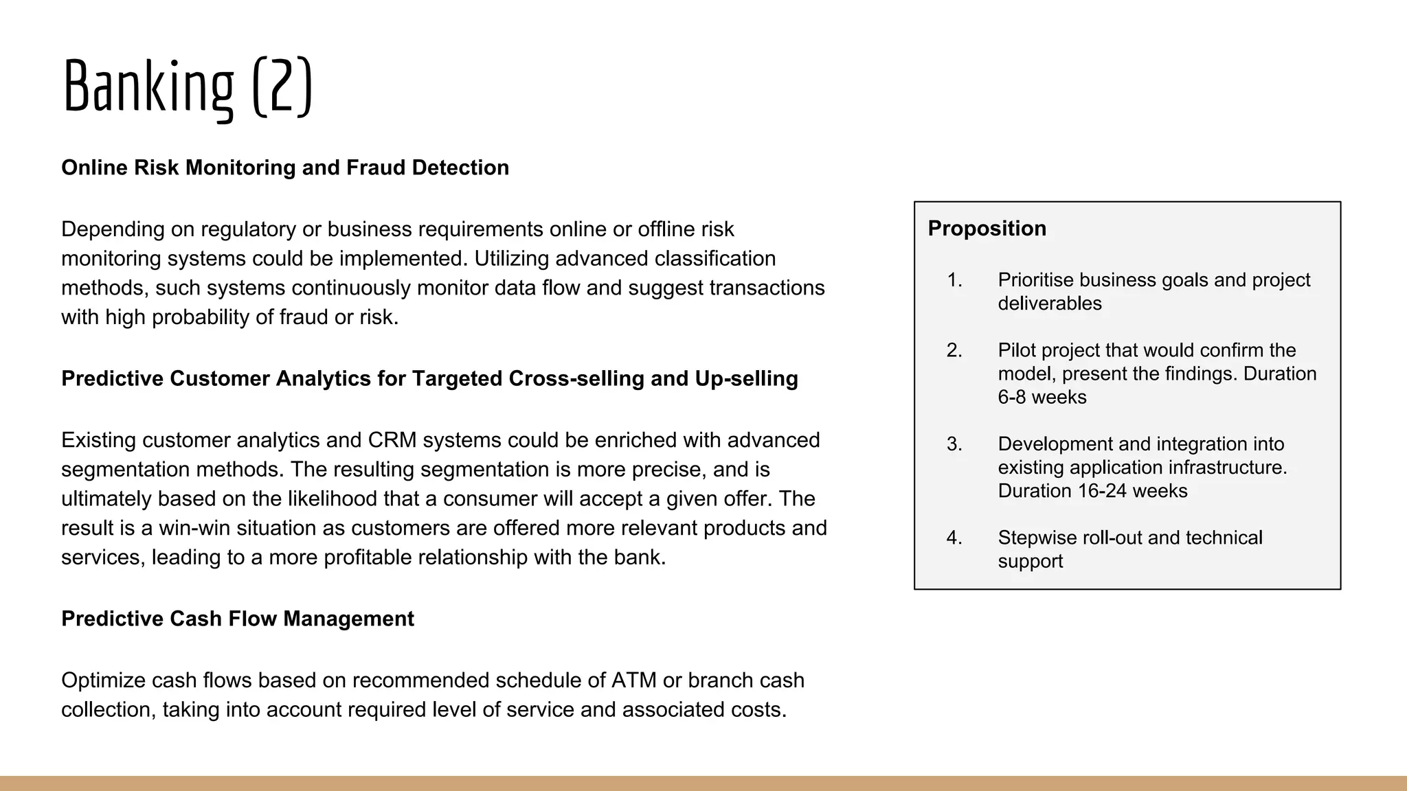 Banking (2)
Online Risk Monitoring and Fraud Detection
Depending on regulatory or business requirements online or offline risk
monitoring systems could be implemented. Utilizing advanced classification
methods, such systems continuously monitor data flow and suggest transactions
with high probability of fraud or risk.
Predictive Customer Analytics for Targeted Cross-selling and Up-selling
Existing customer analytics and CRM systems could be enriched with advanced
segmentation methods. The resulting segmentation is more precise, and is
ultimately based on the likelihood that a consumer will accept a given offer. The
result is a win-win situation as customers are offered more relevant products and
services, leading to a more profitable relationship with the bank.
Predictive Cash Flow Management
Optimize cash flows based on recommended schedule of ATM or branch cash
collection, taking into account required level of service and associated costs.
Proposition
1. Prioritise business goals and project
deliverables
2. Pilot project that would confirm the
model, present the findings. Duration
6-8 weeks
3. Development and integration into
existing application infrastructure.
Duration 16-24 weeks
4. Stepwise roll-out and technical
support
 