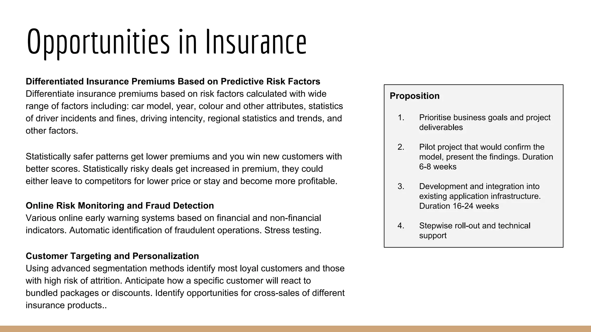Opportunities in Insurance
Differentiated Insurance Premiums Based on Predictive Risk Factors
Differentiate insurance premiums based on risk factors calculated with wide
range of factors including: car model, year, colour and other attributes, statistics
of driver incidents and fines, driving intencity, regional statistics and trends, and
other factors.
Statistically safer patterns get lower premiums and you win new customers with
better scores. Statistically risky deals get increased in premium, they could
either leave to competitors for lower price or stay and become more profitable.
Online Risk Monitoring and Fraud Detection
Various online early warning systems based on financial and non-financial
indicators. Automatic identification of fraudulent operations. Stress testing.
Customer Targeting and Personalization
Using advanced segmentation methods identify most loyal customers and those
with high risk of attrition. Anticipate how a specific customer will react to
bundled packages or discounts. Identify opportunities for cross-sales of different
insurance products..
Proposition
1. Prioritise business goals and project
deliverables
2. Pilot project that would confirm the
model, present the findings. Duration
6-8 weeks
3. Development and integration into
existing application infrastructure.
Duration 16-24 weeks
4. Stepwise roll-out and technical
support
 