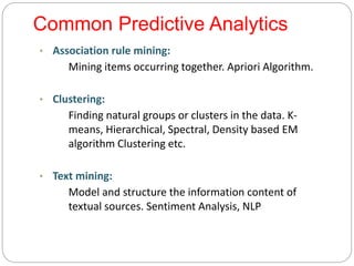 Common Predictive Analytics
• Association rule mining:
Mining items occurring together. Apriori Algorithm.
• Clustering:
Finding natural groups or clusters in the data. K-
means, Hierarchical, Spectral, Density based EM
algorithm Clustering etc.
• Text mining:
Model and structure the information content of
textual sources. Sentiment Analysis, NLP
 