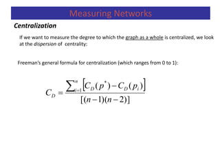 If we want to measure the degree to which the graph as a whole is centralized, we look
at the dispersion of centrality:
Freeman’s general formula for centralization (which ranges from 0 to 1):
 
)]2)(1[(
)()(1
*




nn
pCpC
C
n
i iDD
D
Centralization
Measuring Networks
 