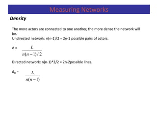 Density
Measuring Networks
The more actors are connected to one another, the more dense the network will
be.
Undirected network: n(n-1)/2 = 2n-1 possible pairs of actors.
Δ =
Directed network: n(n-1)*2/2 = 2n-2possible lines.
ΔD =
2/)1( nn
L
)1( nn
L
 