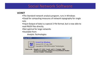 UCINET
•The Standard network analysis program, runs in Windows
•Good for computing measures of network topography for single
nets
•Input-Output of data is a special 2-file format, but is now able to
read PAJEK files directly.
•Not optimal for large networks
•Available from:
Analytic Technologies
Social Network Software
 