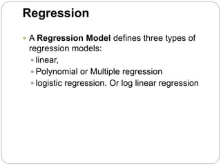 Regression
 A Regression Model defines three types of
regression models:
 linear,
 Polynomial or Multiple regression
 logistic regression. Or log linear regression
 