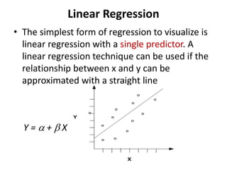 Linear Regression
• The simplest form of regression to visualize is
linear regression with a single predictor. A
linear regression technique can be used if the
relationship between x and y can be
approximated with a straight line
Y =  +  X
 