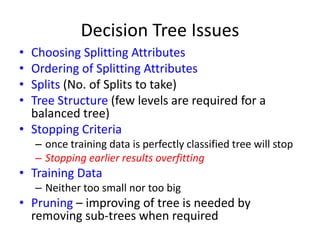 Decision Tree Issues
• Choosing Splitting Attributes
• Ordering of Splitting Attributes
• Splits (No. of Splits to take)
• Tree Structure (few levels are required for a
balanced tree)
• Stopping Criteria
– once training data is perfectly classified tree will stop
– Stopping earlier results overfitting
• Training Data
– Neither too small nor too big
• Pruning – improving of tree is needed by
removing sub-trees when required
 
