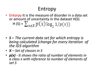 Entropy
• Entorpy It is the measure of disorder in a data set
or amount of uncertainty in the dataset H(S)
H (S) =
• S – The current data set for which entropy is
being calculated (change for every iteration of
the ID3 algorithm
• X – Set of classes in S
• p(x) - It shows the ratio of number of elements in
a class x with reference to number of elements of
set S
 