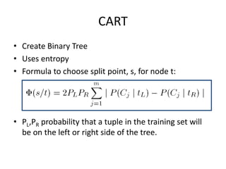 CART
• Create Binary Tree
• Uses entropy
• Formula to choose split point, s, for node t:
• PL,PR probability that a tuple in the training set will
be on the left or right side of the tree.
 