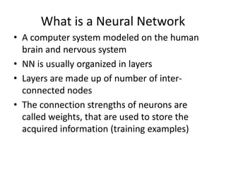 What is a Neural Network
• A computer system modeled on the human
brain and nervous system
• NN is usually organized in layers
• Layers are made up of number of inter-
connected nodes
• The connection strengths of neurons are
called weights, that are used to store the
acquired information (training examples)
 