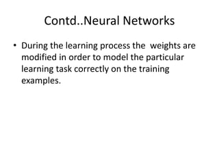 Contd..Neural Networks
• During the learning process the weights are
modified in order to model the particular
learning task correctly on the training
examples.
 