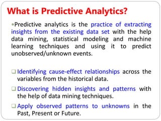 What is Predictive Analytics?
Predictive analytics is the practice of extracting
insights from the existing data set with the help
data mining, statistical modeling and machine
learning techniques and using it to predict
unobserved/unknown events.
 Identifying cause-effect relationships across the
variables from the historical data.
 Discovering hidden insights and patterns with
the help of data mining techniques.
 Apply observed patterns to unknowns in the
Past, Present or Future.
 