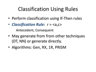 Classification Using Rules
• Perform classification using If-Then rules
• Classification Rule: r = <a,c>
Antecedent, Consequent
• May generate from from other techniques
(DT, NN) or generate directly.
• Algorithms: Gen, RX, 1R, PRISM
 
