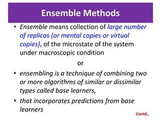 Ensemble Methods
• Ensemble means collection of large number
of replicas (or mental copies or virtual
copies), of the microstate of the system
under macroscopic condition
or
• ensembling is a technique of combining two
or more algorithms of similar or dissimilar
types called base learners,
• that incorporates predictions from base
learners
Contd.,
 