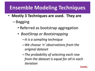 Ensemble Modeling Techniques
• Mostly 3 Techniques are used. They are
–Bagging
• Referred as bootstrap aggregation
• BootStrap or Bootstrapping
–It is a sampling technique
–We choose ‘n’ observations from the
original dataset
–The probability of selecting each row
from the dataset is equal for all in each
iteration
Contd.,
 