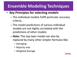 Ensemble Modeling Techniques
• Key Principles for selecting models
– The individual models fulfill particular accuracy
criteria.
– The model predictions of various individual
models are not highly correlated with the
predictions of other models
– Note: This top layer model can also be
replaced by many other simpler formulas like:
• Averaging
• Majority vote
• Weighted Average
Contd.,
 
