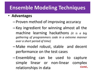 Ensemble Modeling Techniques
• Advantages
–Proven method of improving accuracy
–Key ingredient for winning almost all the
machine learning hackathons (it is a big
gathering of programmers code in a extreme manner
over a short period of time)
–Make model robust, stable and decent
performance on the test cases
–Ensembling can be used to capture
simple linear or non-linear complex
relationships in data Contd.,
 