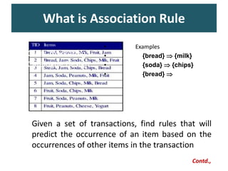 What is Association Rule
– Cross-marketing
– Catalogue Design
• Examples
• {bread}  {milk}
• {soda}  {chips}
• {bread}  {jam}
Given a set of transactions, find rules that will
predict the occurrence of an item based on the
occurrences of other items in the transaction
Contd.,
 