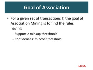 Goal of Association
Contd.,
• For a given set of transactions T, the goal of
Association Mining is to find the rules
having
– Support ≥ minsup threshnold
– Confidence ≥ minconf threshold
 