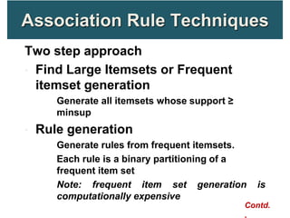 Association Rule Techniques
Two step approach
• Find Large Itemsets or Frequent
itemset generation
• Generate all itemsets whose support ≥
minsup
• Rule generation
• Generate rules from frequent itemsets.
• Each rule is a binary partitioning of a
frequent item set
• Note: frequent item set generation is
computationally expensive
Contd.
,
 