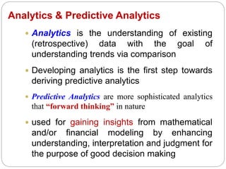 Analytics & Predictive Analytics
 Analytics is the understanding of existing
(retrospective) data with the goal of
understanding trends via comparison
 Developing analytics is the first step towards
deriving predictive analytics
 Predictive Analytics are more sophisticated analytics
that “forward thinking” in nature
 used for gaining insights from mathematical
and/or financial modeling by enhancing
understanding, interpretation and judgment for
the purpose of good decision making
 