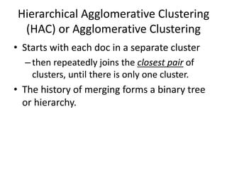 Hierarchical Agglomerative Clustering
(HAC) or Agglomerative Clustering
• Starts with each doc in a separate cluster
–then repeatedly joins the closest pair of
clusters, until there is only one cluster.
• The history of merging forms a binary tree
or hierarchy.
 