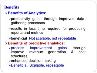 Benefits
Benefits of Analytics:
productivity gains through improved data-
gathering processes
results in less time required for producing
reports and metrics
beneficial Not scalable, not repeatable
Benefits of predictive analytics:
process improvement gains through
improve revenue generation & cost
structures
enhanced decision making
Beneficial, Scalable, repeatable
 