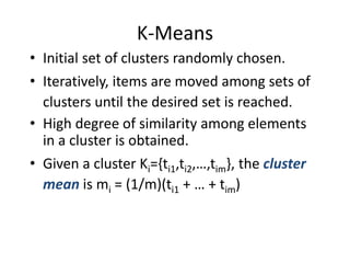 K-Means
• Initial set of clusters randomly chosen.
• Iteratively, items are moved among sets of
clusters until the desired set is reached.
• High degree of similarity among elements
in a cluster is obtained.
• Given a cluster Ki={ti1,ti2,…,tim}, the cluster
mean is mi = (1/m)(ti1 + … + tim)
 