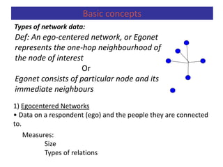 1) Egocentered Networks
• Data on a respondent (ego) and the people they are connected
to.
Measures:
Size
Types of relations
Basic concepts
Types of network data:
Def: An ego-centered network, or Egonet
represents the one-hop neighbourhood of
the node of interest
Or
Egonet consists of particular node and its
immediate neighbours
 