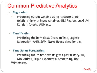 Common Predictive Analytics
• Regression:
 Predicting output variable using its cause-effect
relationship with input variables. OLS Regression, GLM,
Random forests, ANN etc.
• Classification:
Predicting the item class. Decision Tree, Logistic
Regression, ANN, SVM, Naïve Bayes classifier etc.
• Time Series Forecasting:
Predicting future time events given past history. AR,
MA, ARIMA, Triple Exponential Smoothing, Holt-
Winters etc.
Contd.,
 