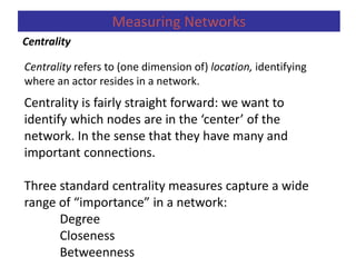 Centrality refers to (one dimension of) location, identifying
where an actor resides in a network.
Centrality
Measuring Networks
Centrality is fairly straight forward: we want to
identify which nodes are in the ‘center’ of the
network. In the sense that they have many and
important connections.
Three standard centrality measures capture a wide
range of “importance” in a network:
Degree
Closeness
Betweenness
 