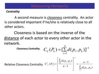 A second measure is closeness centrality. An actor
is considered important if he/she is relatively close to all
other actors.
Closeness is based on the inverse of the
distance of each actor to every other actor in the
network.
Closeness Centrality:
Relative Closeness Centrality
Centrality
Measuring Networks
1
1
)],([)( 

 ki
n
i
kC ppdPC
),(
1
1
),(
)('
1
1
1
ki
n
i
ki
n
i
kC
ppd
n
n
ppd
PC



















 