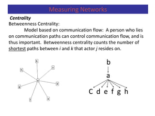 Betweenness Centrality:
Model based on communication flow: A person who lies
on communication paths can control communication flow, and is
thus important. Betweenness centrality counts the number of
shortest paths between i and k that actor j resides on.
b
a
C d e f g h
Centrality
Measuring Networks
 