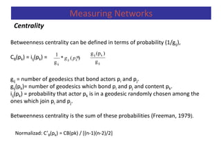 Centrality
Measuring Networks
Betweenness centrality can be defined in terms of probability (1/gij),
CB(pk) = iij(pk) = =
gij = number of geodesics that bond actors pi and pj.
gij(pk)= number of geodesics which bond pi and pj and content pk.
iij(pk) = probability that actor pk is in a geodesic randomly chosen among the
ones which join pi and pj.
Betweenness centrality is the sum of these probabilities (Freeman, 1979).
)(*
g
1
ij
kij pg
ij
kij
g
)(pg
Normalizad: C’B(pk) = CB(pk) / [(n-1)(n-2)/2]
 
