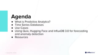 | © Copyright 2023, InﬂuxData
| © Copyright 2023, InﬂuxData
Agenda
● What is Predictive Analytics?
● Time Series Databases
● Use Cases
● Using Quix, Hugging Face and InﬂuxDB 3.0 for forecasting
and anomaly detection
● Resources
 