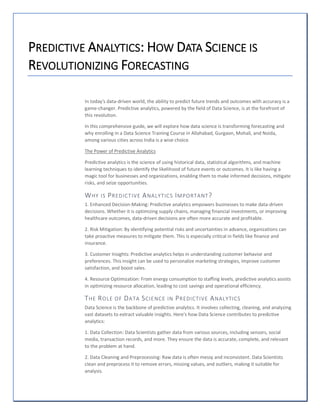 PREDICTIVE ANALYTICS: HOW DATA SCIENCE IS
REVOLUTIONIZING FORECASTING
In today's data-driven world, the ability to predict future trends and outcomes with accuracy is a
game-changer. Predictive analytics, powered by the field of Data Science, is at the forefront of
this revolution.
In this comprehensive guide, we will explore how data science is transforming forecasting and
why enrolling in a Data Science Training Course in Allahabad, Gurgaon, Mohali, and Noida,
among various cities across India is a wise choice.
The Power of Predictive Analytics
Predictive analytics is the science of using historical data, statistical algorithms, and machine
learning techniques to identify the likelihood of future events or outcomes. It is like having a
magic tool for businesses and organizations, enabling them to make informed decisions, mitigate
risks, and seize opportunities.
WHY IS PREDICTIVE ANALYTICS IMPORTANT?
1. Enhanced Decision-Making: Predictive analytics empowers businesses to make data-driven
decisions. Whether it is optimizing supply chains, managing financial investments, or improving
healthcare outcomes, data-driven decisions are often more accurate and profitable.
2. Risk Mitigation: By identifying potential risks and uncertainties in advance, organizations can
take proactive measures to mitigate them. This is especially critical in fields like finance and
insurance.
3. Customer Insights: Predictive analytics helps in understanding customer behavior and
preferences. This insight can be used to personalize marketing strategies, improve customer
satisfaction, and boost sales.
4. Resource Optimization: From energy consumption to staffing levels, predictive analytics assists
in optimizing resource allocation, leading to cost savings and operational efficiency.
THE ROLE OF DATA SCIENCE IN PREDICTIVE ANALYTICS
Data Science is the backbone of predictive analytics. It involves collecting, cleaning, and analyzing
vast datasets to extract valuable insights. Here's how Data Science contributes to predictive
analytics:
1. Data Collection: Data Scientists gather data from various sources, including sensors, social
media, transaction records, and more. They ensure the data is accurate, complete, and relevant
to the problem at hand.
2. Data Cleaning and Preprocessing: Raw data is often messy and inconsistent. Data Scientists
clean and preprocess it to remove errors, missing values, and outliers, making it suitable for
analysis.
 