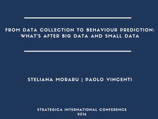 FROM DATA COLLECTION TO BEHAVIOUR PREDICTION:
WHAT’S AFTER BIG DATA AND SMALL DATA
STELIANA MORARU | PAOLO VINCENTI
STRATEGICA INTERNATIONAL CONFERENCE
2016
 