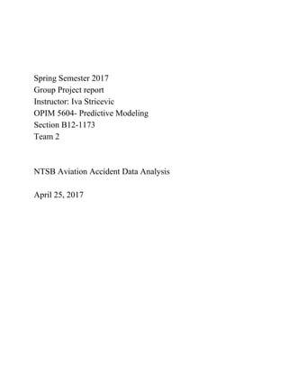 Spring Semester 2017
Group Project report
Instructor: Iva Stricevic
OPIM 5604- Predictive Modeling
Section B12-1173
Team 2
NTSB Aviation Accident Data Analysis
April 25, 2017
 