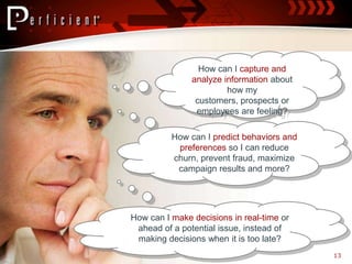How can I capture and
               analyze information about
                        how my
                customers, prospects or
                employees are feeling?

          How can I predict behaviors and
           preferences so I can reduce
          churn, prevent fraud, maximize
           campaign results and more?




How can I make decisions in real-time or
 ahead of a potential issue, instead of
 making decisions when it is too late?
                                            13
 