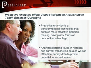 Predictive Analytics offers Unique Insights to Answer those
Tough Business Questions

                          Predictive Analytics is a
                           transformational technology that
                           enables more proactive decision
                           making, driving new forms of
                           competitive advantage


                          Analyzes patterns found in historical
                           and current transaction data as well as
                           attitudinal survey data to predict
                           potential future outcomes


                                                                     14
 