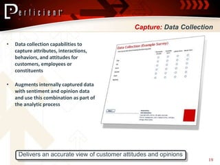 Capture: Data Collection

•   Data collection capabilities to
    capture attributes, interactions,
    behaviors, and attitudes for
    customers, employees or
    constituents

•   Augments internally captured data
    with sentiment and opinion data
    and use this combination as part of
    the analytic process




     Delivers an accurate view of customer attitudes and opinions
                                                                     19
 