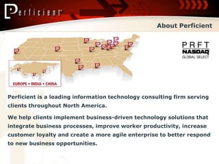 About Perficient




Perficient is a leading information technology consulting firm serving
clients throughout North America.

We help clients implement business-driven technology solutions that
integrate business processes, improve worker productivity, increase
customer loyalty and create a more agile enterprise to better respond
to new business opportunities.
 