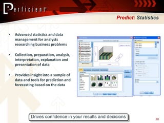 Predict: Statistics


•   Advanced statistics and data
    management for analysts
    researching business problems

•   Collection, preparation, analysis,
    interpretation, explanation and
    presentation of data

•   Provides insight into a sample of
    data and tools for prediction and
    forecasting based on the data




             Drives confidence in your results and decisions            20
 