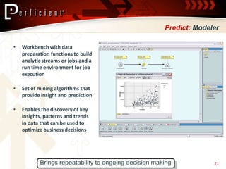 Predict: Modeler

•   Workbench with data
    preparation functions to build
    analytic streams or jobs and a
    run time environment for job
    execution

•   Set of mining algorithms that
    provide insight and prediction

•   Enables the discovery of key
    insights, patterns and trends
    in data that can be used to
    optimize business decisions




           Brings repeatability to ongoing decision making           21
 